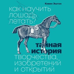 Как научить лошадь летать? Тайная история творчества, изобретений и открытий